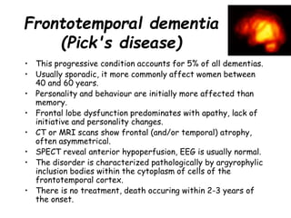 Frontotemporal dementia
(Pick's disease)
• This progressive condition accounts for 5% of all dementias.
• Usually sporadic, it more commonly affect women between
40 and 60 years.
• Personality and behaviour are initially more affected than
memory.
• Frontal lobe dysfunction predominates with apathy, lack of
initiative and personality changes.
• CT or MRI scans show frontal (and/or temporal) atrophy,
often asymmetrical.
• SPECT reveal anterior hypoperfusion, EEG is usually normal.
• The disorder is characterized pathologically by argyrophylic
inclusion bodies within the cytoplasm of cells of the
frontotemporal cortex.
• There is no treatment, death occuring within 2-3 years of
the onset.
 