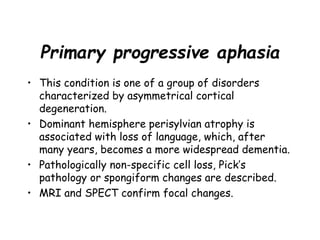Primary progressive aphasia
• This condition is one of a group of disorders
characterized by asymmetrical cortical
degeneration.
• Dominant hemisphere perisylvian atrophy is
associated with loss of language, which, after
many years, becomes a more widespread dementia.
• Pathologically non-specific cell loss, Pick’s
pathology or spongiform changes are described.
• MRI and SPECT confirm focal changes.
 