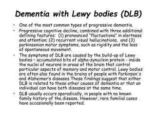 Dementia with Lewy bodies (DLB)
• One of the most common types of progressive dementia.
• Progressive cognitive decline, combined with three additional
defining features: (1) pronounced “fluctuations” in alertness
and attention; (2) recurrent visual hallucinations, and (3)
parkinsonian motor symptoms, such as rigidity and the loss
of spontaneous movement.
• The symptoms of DLB are caused by the build-up of Lewy
bodies – accumulated bits of alpha-synuclein protein - inside
the nuclei of neurons in areas of the brain that control
particular aspects of memory and motor control. Lewy bodies
are often also found in the brains of people with Parkinson's
and Alzheimer’s diseases.These findings suggest that either
DLB is related to these other causes of dementia or that an
individual can have both diseases at the same time.
• DLB usually occurs sporadically, in people with no known
family history of the disease. However, rare familial cases
have occasionally been reported.
 