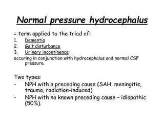 Normal pressure hydrocephalus
= term applied to the triad of:
1. Dementia
2. Gait disturbance
3. Urinary incontinence
occuring in conjunction with hydrocephalus and normal CSF
pressure.
Two types:
- NPH with a preceding cause (SAH, meningitis,
trauma, radiation-induced).
- NPH with no known preceding cause – idiopathic
(50%).
 