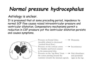 Normal pressure hydrocephalus
Aetiology is unclear.
It is presumed that at some preceding period, impedence to
normal SCF flow causes raised intraventricular pressure and
ventricular dilatation. Compensatory mechanisms permit a
reduction in CSF pressure yet the ventricular dilatation persists
and causes symptoms.
 