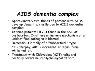 AIDS dementia complex
• Approximately two-thirds of persons with AIDS
develop dementia, mostly due to AIDS dementia
complex.
• In some patients HIV is found in the CNS at
postmortem. In others an immune mechanism or an
unidentified pathogen is blamed.
• Dementia is initially of a "subcortical " type.
• CT - atrophy; MRI - increased T2 signal from
white matter.
• Treatment with Zidovudine (AZT) halts and
partially revers neuropsychological deficit.
 