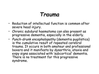 Trauma
• Reduction of intellectual function is common after
severe head injury.
• Chronic subdural haematoma can also present as
progressive dementia, especially in the elderly.
• Punch-drunk encephalopathy (dementia pugilistica)
is the cumulative result of repeated cerebral
trauma. It occurs in both amateur and professional
boxers and it manifests by dysarthria, ataxia and
expy signs associated with ’subcortical‘ dementia.
There is no treatment for this progressive
syndrome.
 
