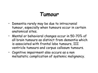 Tumour
• Dementia rarely may be due to intracranial
tumour, especially when tumours occur in certain
anatomical sites.
• Mental or behavioral changes occur in 50-70% of
all brain tumours as distinct from dementia which
is associated with frontal lobe tumours, III
ventricle tumours and corpus callosum tumours.
• Cognitive impairment also occurs as a non
metastatic complication of systemic malignancy.
 