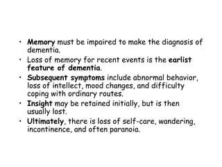• Memory must be impaired to make the diagnosis of
dementia.
• Loss of memory for recent events is the earlist
feature of dementia.
• Subsequent symptoms include abnormal behavior,
loss of intellect, mood changes, and difficulty
coping with ordinary routes.
• Insight may be retained initially, but is then
usually lost.
• Ultimately, there is loss of self-care, wandering,
incontinence, and often paranoia.
 