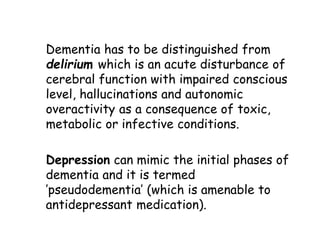 Dementia has to be distinguished from
delirium which is an acute disturbance of
cerebral function with impaired conscious
level, hallucinations and autonomic
overactivity as a consequence of toxic,
metabolic or infective conditions.
Depression can mimic the initial phases of
dementia and it is termed
’pseudodementia’ (which is amenable to
antidepressant medication).
 