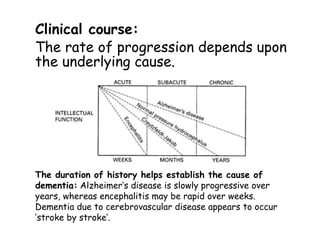 Clinical course:
The rate of progression depends upon
the underlying cause.
The duration of history helps establish the cause of
dementia: Alzheimer‘s disease is slowly progressive over
years, whereas encephalitis may be rapid over weeks.
Dementia due to cerebrovascular disease appears to occur
’stroke by stroke‘.
 
