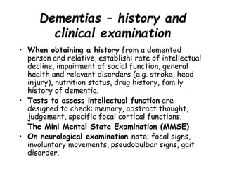 Dementias – history and
clinical examination
• When obtaining a history from a demented
person and relative, establish: rate of intellectual
decline, impairment of social function, general
health and relevant disorders (e.g. stroke, head
injury), nutrition status, drug history, family
history of dementia.
• Tests to assess intellectual function are
designed to check: memory, abstract thought,
judgement, specific focal cortical functions.
The Mini Mental State Examination (MMSE)
• On neurological examination note: focal signs,
involuntary movements, pseudobulbar signs, gait
disorder.
 