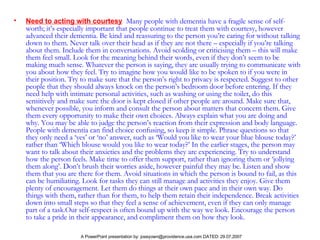Need to acting with courtesy   Many people with dementia have a fragile sense of self-worth; it’s especially important that people continue to treat them with courtesy, however advanced their dementia. Be kind and reassuring to the person you’re caring for without talking down to them. Never talk over their head as if they are not there – especially if you’re talking about them. Include them in conversations. Avoid scolding or criticising them – this will make them feel small. Look for the meaning behind their words, even if they don’t seem to be making much sense. Whatever the person is saying, they are usually trying to communicate with you about how they feel. Try to imagine how you would like to be spoken to if you were in their position. Try to make sure that the person’s right to privacy is respected. Suggest to other people that they should always knock on the person’s bedroom door before entering. If they need help with intimate personal activities, such as washing or using the toilet, do this sensitively and make sure the door is kept closed if other people are around. Make sure that, whenever possible, you inform and consult the person about matters that concern them. Give them every opportunity to make their own choices. Always explain what you are doing and why. You may be able to judge the person’s reaction from their expression and body language. People with dementia can find choice confusing, so keep it simple. Phrase questions so that they only need a ‘yes’ or ‘no’ answer, such as ‘Would you like to wear your blue blouse today?’ rather than ‘Which blouse would you like to wear today?’ In the earlier stages, the person may want to talk about their anxieties and the problems they are experiencing. Try to understand how the person feels. Make time to offer them support, rather than ignoring them or ‘jollying them along’. Don’t brush their worries aside, however painful they may be. Listen and show them that you are there for them. Avoid situations in which the person is bound to fail, as this can be humiliating. Look for tasks they can still manage and activities they enjoy. Give them plenty of encouragement. Let them do things at their own pace and in their own way. Do things with them, rather than for them, to help them retain their independence. Break activities down into small steps so that they feel a sense of achievement, even if they can only manage part of a task.Our self-respect is often bound up with the way we look. Encourage the person to take a pride in their appearance, and compliment them on how they look.  