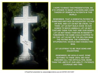 I HOPE TO MAKE THIS PRESENTATION, AN EYE OPENER TO MANY CHILDERN AND CARE TAKERS OF DEMENTIA PATIENTS IN THIS WORLD. REMEMBER, THAT A DEMENTIA PATIENT IS SOMEONES MOTHER OR DAUGHTER, FATHER OR SON, AND LET US NOT BE CRUEL TO THEM. LET US NOT BUILD ZOOS  IN OUR HOMES TO MOCK ANIMALS. LET US NOT TORTURE THEM, FOR THEY ARE OUR GENES. LET US NOT MAKE THEM DIE IN INSANITY. TOMORROW THE SAME COULD HAPPEN TO US TOO. LET US NOT BE THE SELFISH MAN, THE HATING MAN, THE VENEMOUS, VITUPERATIVE, VICIOUS AND VIVESECTING MAN. LET US STRIVE TO BE TRUE SONS AND DAUGHTERS. REMEMBER, WE WOULD HAVE  DONE NOTHING TO THEM, UNTIL WE HAVE ENDURED ALL THE DIFFICULTIES, MORE THAN THE LIMITS OF OUR ABILITY, PATIENCE, COURAGE AND TIME. LILY MICHAEL DIED 16.11.2005 Another victim of  Dementia 