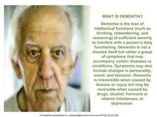 Dementia is the loss of intellectual functions (such as thinking, remembering, and reasoning) of sufficient severity to interfere with a person’s daily functioning. Dementia is not a disease itself but rather a group of symptoms that may accompany certain diseases or conditions. Symptoms may also include changes in personality, mood, and behavior. Dementia is irreversible when caused by disease or injury but may be reversible when caused by drugs, alcohol, hormone or vitamin imbalances, or depression. WHAT IS DEMENTIA? 