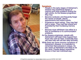 Symptoms People in the early stages of Alzheimer's disease may experience lapses of memory and have problems finding the right words. As the disease progresses they may:  Become confused, and frequently forget the names of people, places, appointments and recent events.  Experience mood swings. They may feel sad or angry. They may feel scared and frustrated by their increasing memory loss.  Become more withdrawn due either to a loss of confidence or to communication problems.  As the disease progresses, people with Alzheimer's will need more support from those who care for them. Eventually they will need help with all their daily activities.  While there are some common symptoms of Alzheimer's disease, it is important to remember that everyone is unique. No two cases of Alzheimer's are likely to be the same. People always experience illness in their own individual way.  