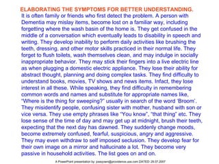 ELABORATING THE SYMPTOMS FOR BETTER UNDERSTANDING. It is often family or friends who first detect the problem. A person with Dementia may mislay items, become lost on a familiar way, including forgetting where the wash basin of the home is. They get confused in the middle of a conversation which eventually leads to disability in speech and writing. They develop inability to perform daily activities like brushing the teeth, dressing, and other motor skills practiced in their normal life. They forget to flush toilets, wash themselves clean, and may indulge in socially inappropriate behavior. They may stick their fingers into a live electric line as when plugging a domestic electric appliance. They lose their ability for abstract thought, planning and doing complex tasks. They find difficulty to understand books, movies, TV shows and news items. Infact, they lose interest in all these. While speaking, they find difficulty in remembering common words and names and substitute for appropriate names like, “Where is the thing for sweeping?” usually in search of the word ‘Broom’. They misidentify people, confusing sister with mother, husband with son or vice versa. They use empty phrases like “You know”, “that thing” etc. They lose sense of the time of day and may get up at midnight, brush their teeth, expecting that the next day has dawned. They suddenly change moods, become extremely confused, fearful, suspicious, angry and aggressive. They may even withdraw to self imposed seclusion. They develop fear for their own image on a mirror and hallucinate a lot. They become very passive in household activities. The list goes on and on.  