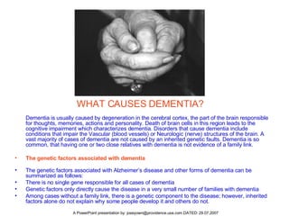 WHAT CAUSES DEMENTIA? Dementia is usually caused by degeneration in the cerebral cortex, the part of the brain responsible for thoughts, memories, actions and personality. Death of brain cells in this region leads to the cognitive impairment which characterizes dementia. Disorders that cause dementia include conditions that impair the Vascular (blood vessels) or Neurologic (nerve) structures of the brain. A vast majority of cases of dementia are not caused by an inherited genetic faults. Dementia is so common, that having one or two close relatives with dementia is not evidence of a family link. The genetic factors associated with dementia   The genetic factors associated with Alzheimer’s disease and other forms of dementia can be summarized as follows: There is no single gene responsible for all cases of dementia  Genetic factors only directly cause the disease in a very small number of families with dementia  Among cases without a family link, there is a genetic component to the disease; however, inherited factors alone do not explain why some people develop it and others do not.  