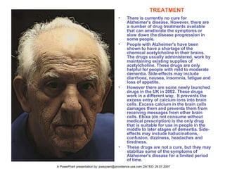 TREATMENT There is currently no cure for Alzheimer's disease. However, there are a number of drug treatments available that can ameliorate the symptoms or slow down the disease progression in some people.  People with Alzheimer's have been shown to have a shortage of the chemical acetylcholine in their brains. The drugs usually administered, work by maintaining existing supplies of acetylcholine. These drugs are only helpful for people with mild to moderate dementia. Side-effects may include diarrhoea, nausea, insomnia, fatigue and loss of appetite. However there are some newly launched drugs in the UK in 2002. These drugs work in a different way.  It prevents the excess entry of calcium ions into brain cells. Excess calcium in the brain cells damages them and prevents them from receiving messages from other brain cells. Ebixa (do not consume without medical prescription) is the only drug that is suitable for use in people in the middle to later stages of dementia. Side-effects may include hallucinations, confusion, dizziness, headaches and tiredness. These drugs are not a cure, but they may stabilize some of the symptoms of Alzheimer's disease for a limited period of time.  