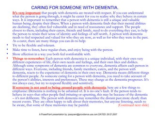 CARING FOR SOMEONE WITH DEMENTIA. It’s very important   that people with dementia are treated with respect. If you can understand what the person is going through, it might be easier for you to realise why they behave in certain ways. It is important to remember that a person with dementia is still a unique and valuable human being, despite their illness.   When a person with dementia finds that their mental abilities are declining, they often feel vulnerable and in need of reassurance and support. The people closest to them, including their carers, friends and family, need to do everything they can, to help the person to retain their sense of identity and feelings of self-worth. A person with dementia needs to feel respected and valued for who they are now, as well as for who they were in the past. As a carer, there are many things you can do to help: Try to be flexible and tolerant.  Make time to listen, have regular chats, and enjoy being with the person.  Show affection in a way you both feel comfortable with.  Things to remember:   Each person with dementia is a unique individual, with their own very different experiences of life, their own needs and feelings, and their own likes and dislikes. Although some symptoms of dementia are common to everyone, dementia affects each person in different ways. Everyone, including friends, family members, carers, and the person with dementia, reacts to the experience of dementia in their own way. Dementia means different things to different people. As someone caring for a person with dementia, you need to take account of the person’s abilities, interests and preferences. These may change as the dementia progresses. It’s not always easy, but try to respond flexibly and sensitively.  If someone is not used to being around people with dementia ,   here are a few things to emphasise: Dementia is nothing to be ashamed of. It is no one’s fault. If the person tends to behave in ways that other people find irritating or upsetting, this may be because of the dementia – it’s not deliberate. The person with dementia may remember the distant past more clearly than recent events. They are often happy to talk about their memories, but anyone listening, needs to be aware, that some of these memories may be painful.   (Continued next slide)   