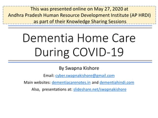 Dementia Home Care
During COVID-19
By Swapna Kishore
Email: cyber.swapnakishore@gmail.com
Main websites: dementiacarenotes.in and dementiahindi.com
Also, presentations at: slideshare.net/swapnakishore
This was presented online on May 27, 2020 at
Andhra Pradesh Human Resource Development Institute (AP HRDI)
as part of their Knowledge Sharing Sessions
 