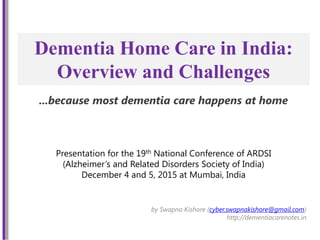 Dementia Home Care in India:
Overview and Challenges
by Swapna Kishore (cyber.swapnakishore@gmail.com)
http://dementiacarenotes.in
Presentation for the 19th National Conference of ARDSI
(Alzheimer’s and Related Disorders Society of India)
December 4 and 5, 2015 at Mumbai, India
...because most dementia care happens at home
 