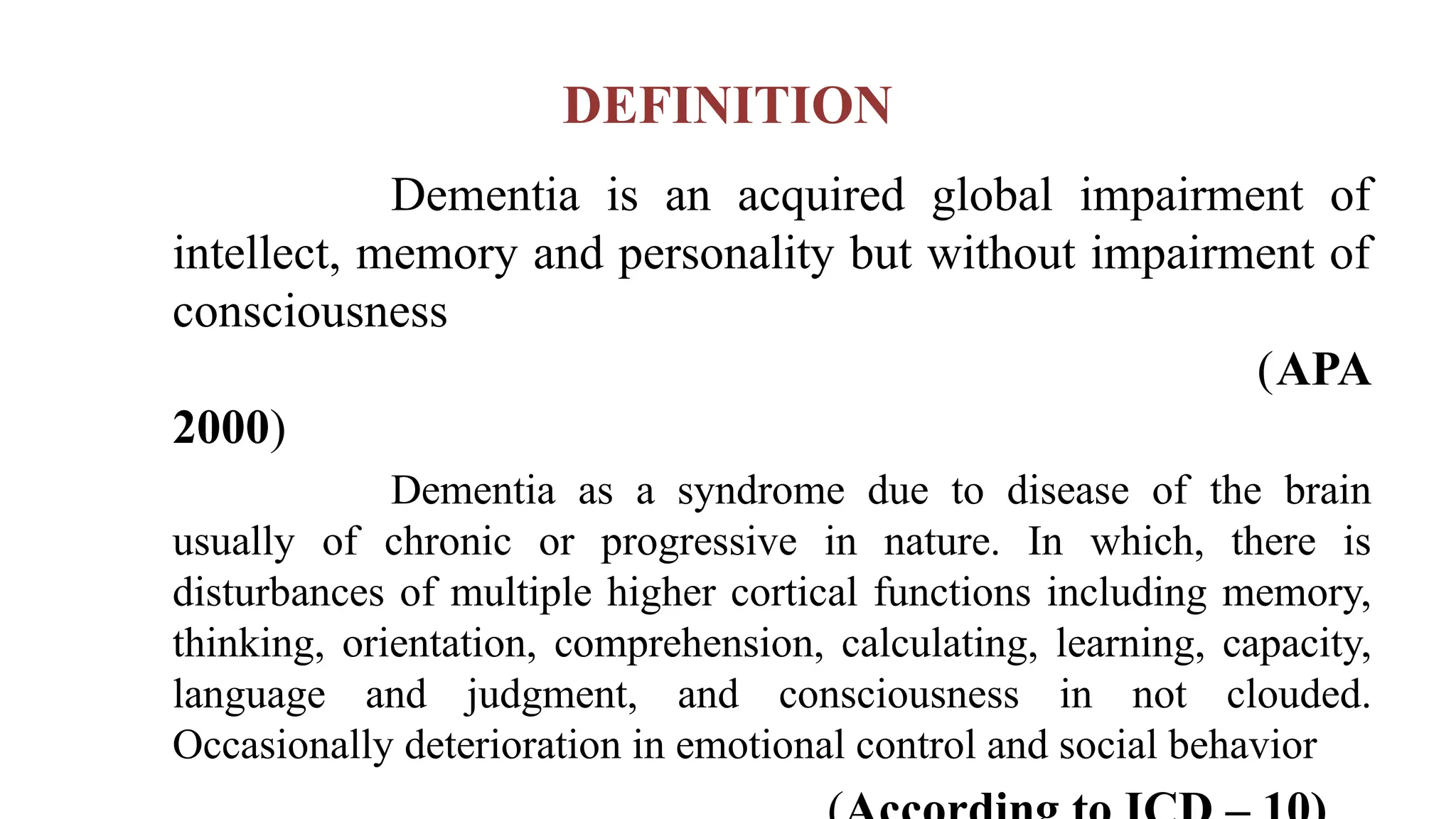 DEFINITION
Dementia is an acquired global impairment of
intellect, memory and personality but without impairment of
consciousness
(APA
2000)
Dementia as a syndrome due to disease of the brain
usually of chronic or progressive in nature. In which, there is
disturbances of multiple higher cortical functions including memory,
thinking, orientation, comprehension, calculating, learning, capacity,
language and judgment, and consciousness in not clouded.
Occasionally deterioration in emotional control and social behavior
 