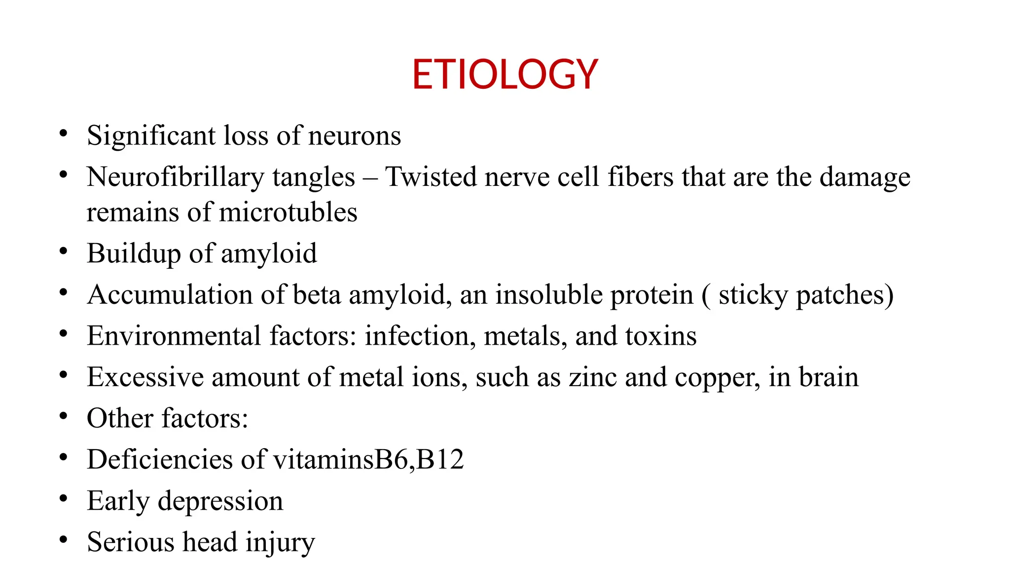 ETIOLOGY
• Significant loss of neurons
• Neurofibrillary tangles – Twisted nerve cell fibers that are the damage
remains of microtubles
• Buildup of amyloid
• Accumulation of beta amyloid, an insoluble protein ( sticky patches)
• Environmental factors: infection, metals, and toxins
• Excessive amount of metal ions, such as zinc and copper, in brain
• Other factors:
• Deficiencies of vitaminsB6,B12
• Early depression
• Serious head injury
 