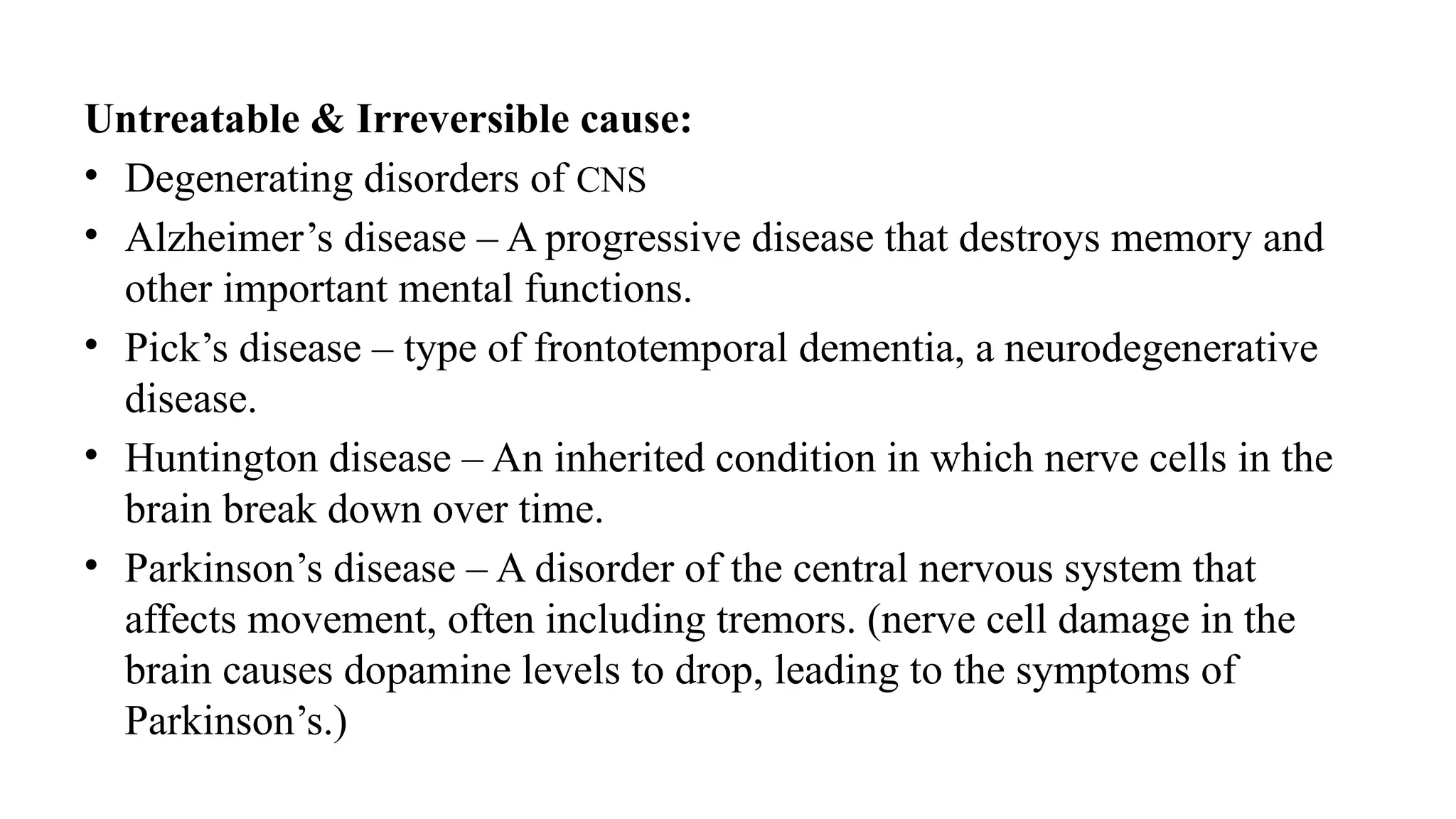 Untreatable & Irreversible cause:
• Degenerating disorders of CNS
• Alzheimer’s disease – A progressive disease that destroys memory and
other important mental functions.
• Pick’s disease – type of frontotemporal dementia, a neurodegenerative
disease.
• Huntington disease – An inherited condition in which nerve cells in the
brain break down over time.
• Parkinson’s disease – A disorder of the central nervous system that
affects movement, often including tremors. (nerve cell damage in the
brain causes dopamine levels to drop, leading to the symptoms of
Parkinson’s.)
 