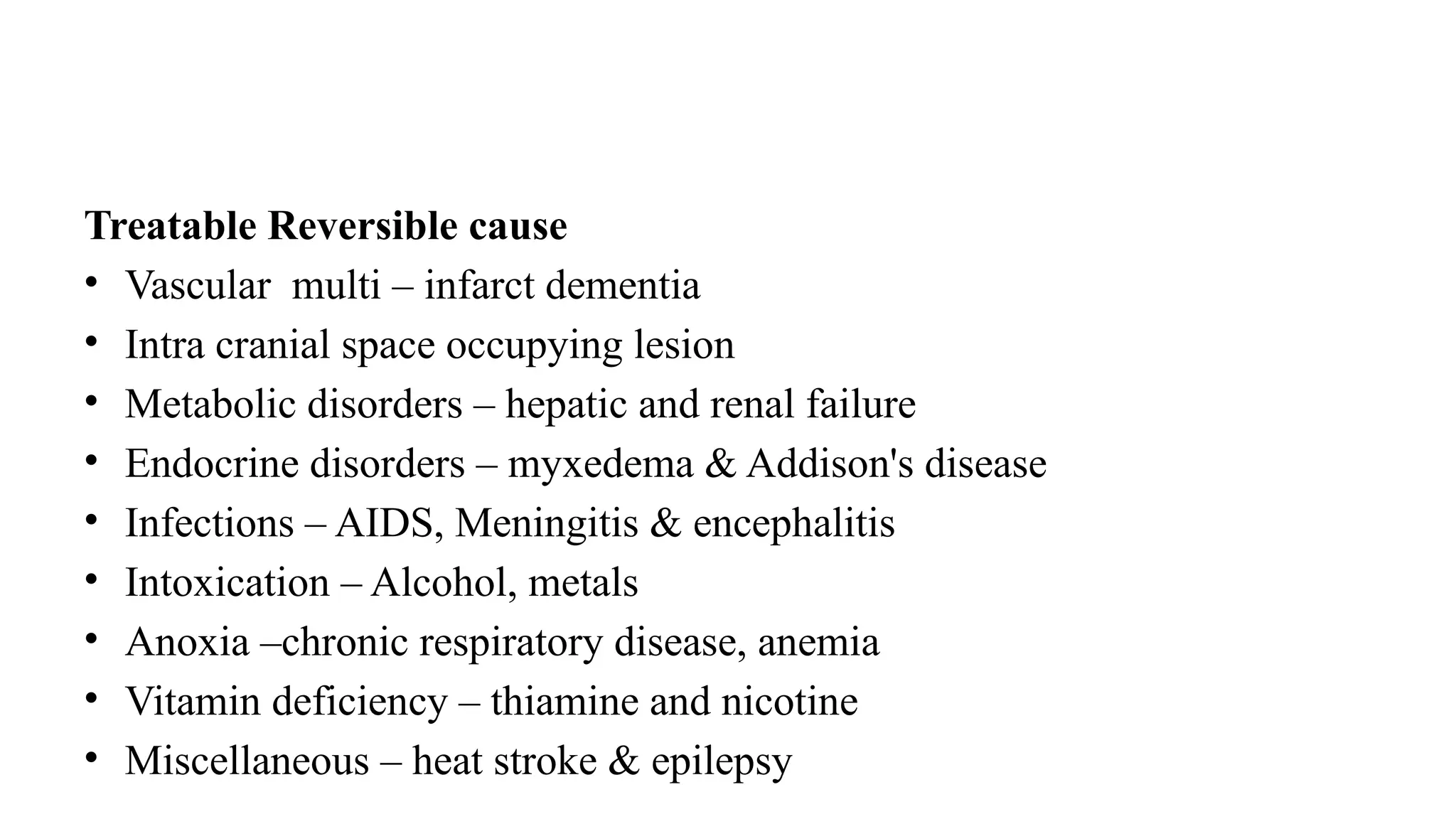 Treatable Reversible cause
• Vascular multi – infarct dementia
• Intra cranial space occupying lesion
• Metabolic disorders – hepatic and renal failure
• Endocrine disorders – myxedema & Addison's disease
• Infections – AIDS, Meningitis & encephalitis
• Intoxication – Alcohol, metals
• Anoxia –chronic respiratory disease, anemia
• Vitamin deficiency – thiamine and nicotine
• Miscellaneous – heat stroke & epilepsy
 