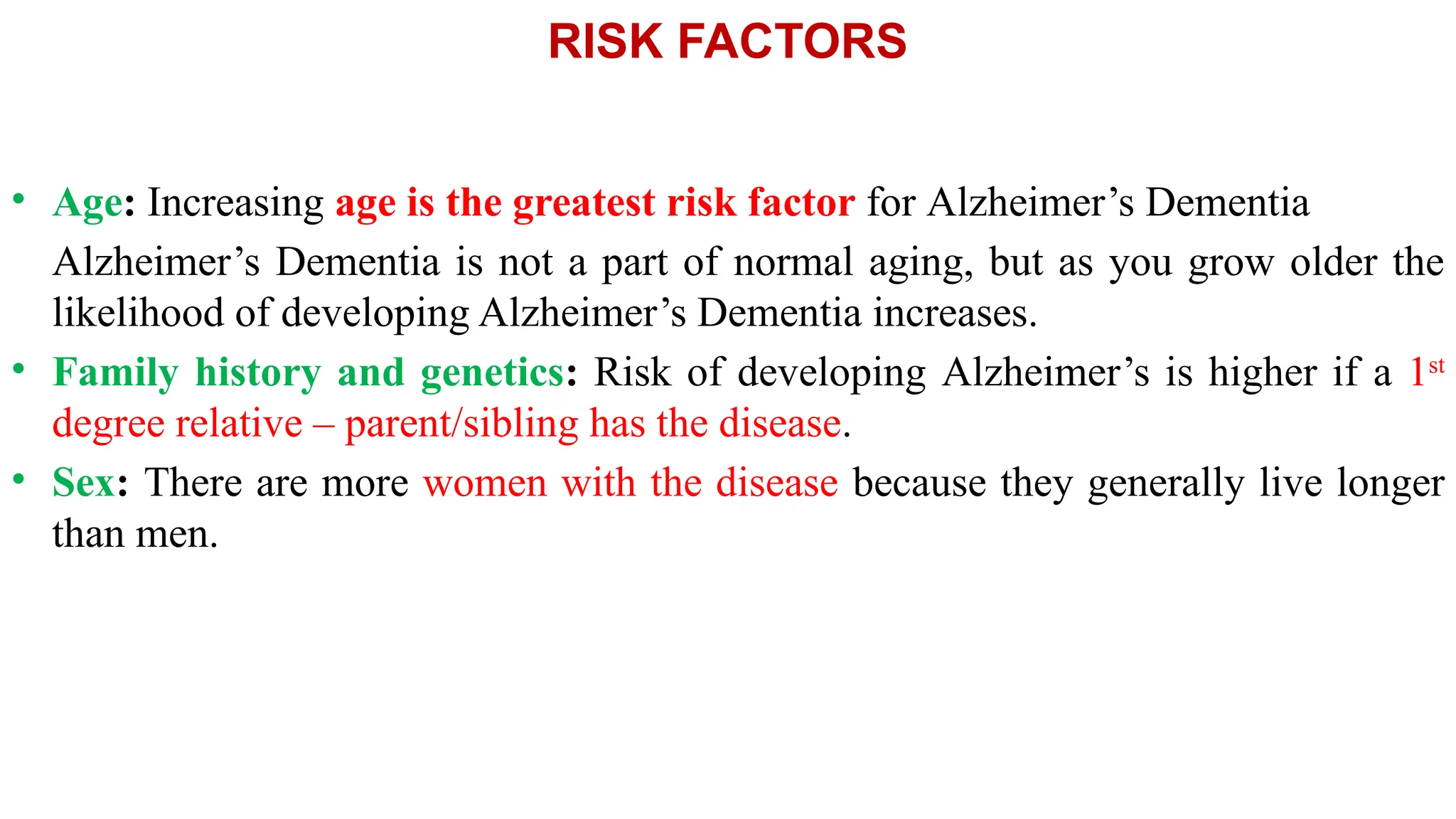 RISK FACTORS
• Age: Increasing age is the greatest risk factor for Alzheimer’s Dementia
Alzheimer’s Dementia is not a part of normal aging, but as you grow older the
likelihood of developing Alzheimer’s Dementia increases.
• Family history and genetics: Risk of developing Alzheimer’s is higher if a 1st
degree relative – parent/sibling has the disease.
• Sex: There are more women with the disease because they generally live longer
than men.
 