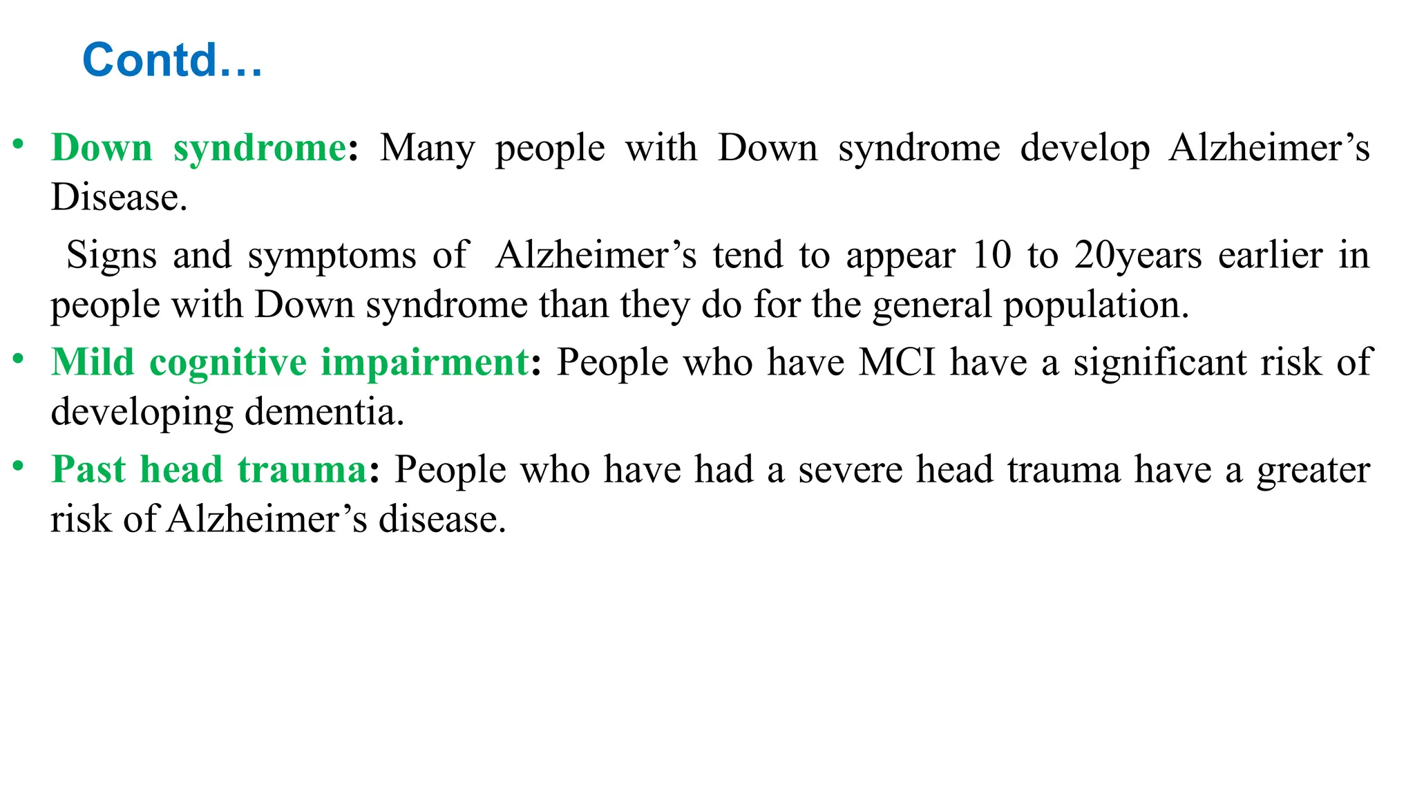 Contd…
• Down syndrome: Many people with Down syndrome develop Alzheimer’s
Disease.
Signs and symptoms of Alzheimer’s tend to appear 10 to 20years earlier in
people with Down syndrome than they do for the general population.
• Mild cognitive impairment: People who have MCI have a significant risk of
developing dementia.
• Past head trauma: People who have had a severe head trauma have a greater
risk of Alzheimer’s disease.
 