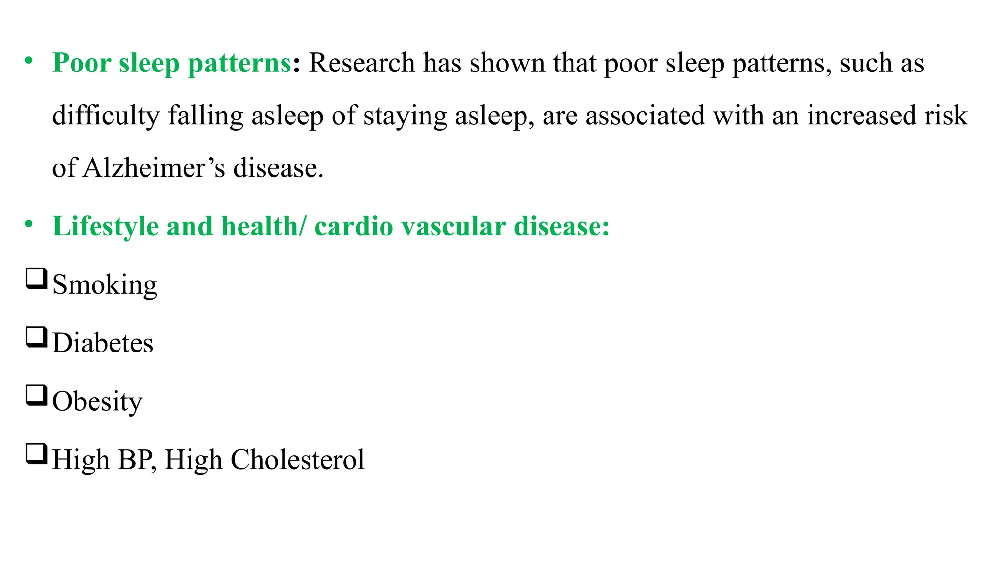• Poor sleep patterns: Research has shown that poor sleep patterns, such as
difficulty falling asleep of staying asleep, are associated with an increased risk
of Alzheimer’s disease.
• Lifestyle and health/ cardio vascular disease:
Smoking
Diabetes
Obesity
High BP, High Cholesterol
 