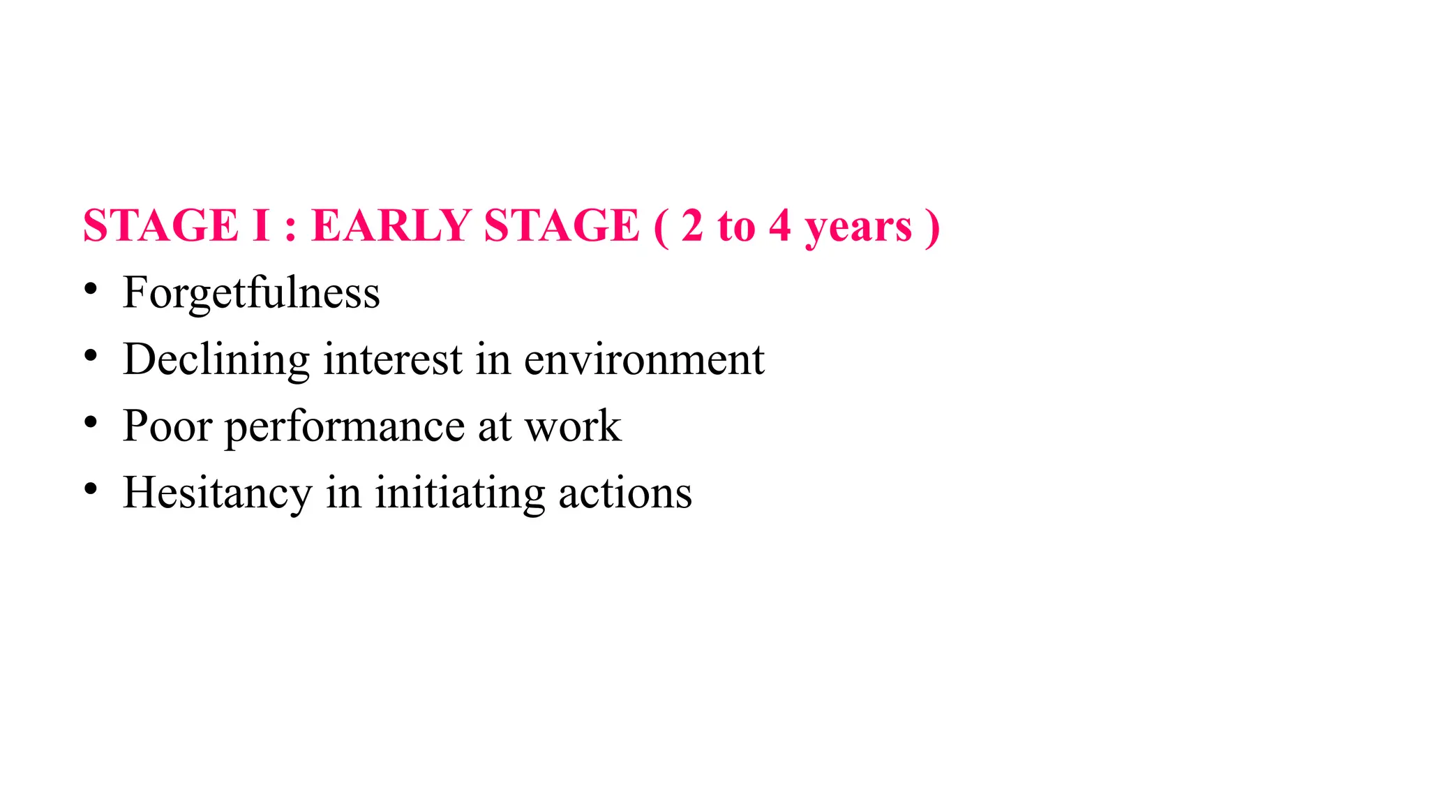 STAGE I : EARLY STAGE ( 2 to 4 years )
• Forgetfulness
• Declining interest in environment
• Poor performance at work
• Hesitancy in initiating actions
 