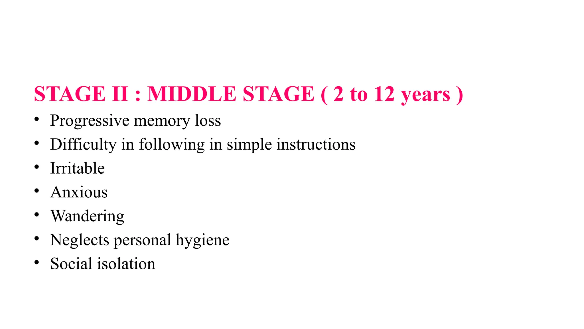 STAGE II : MIDDLE STAGE ( 2 to 12 years )
• Progressive memory loss
• Difficulty in following in simple instructions
• Irritable
• Anxious
• Wandering
• Neglects personal hygiene
• Social isolation
 