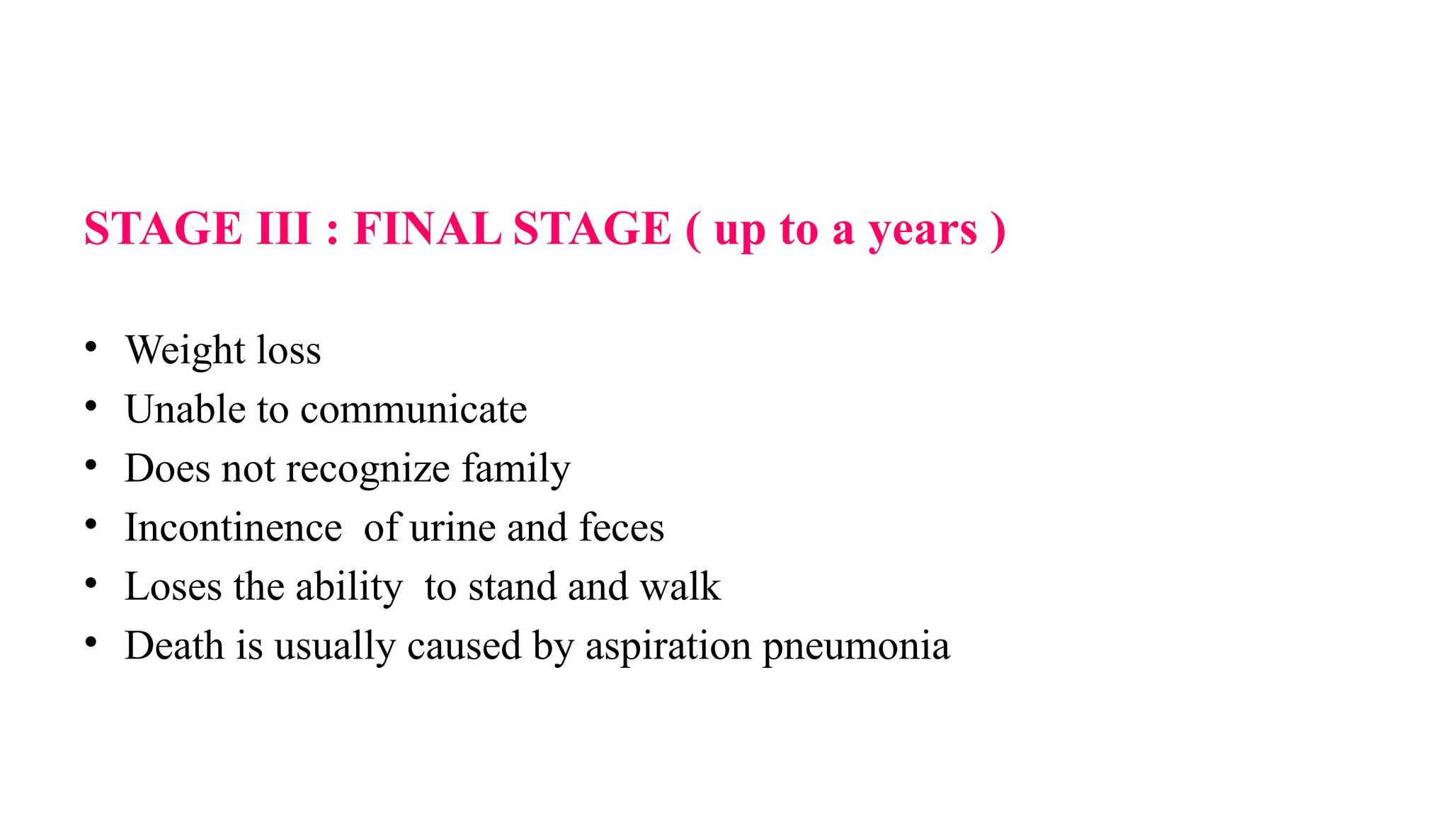 STAGE III : FINAL STAGE ( up to a years )
• Weight loss
• Unable to communicate
• Does not recognize family
• Incontinence of urine and feces
• Loses the ability to stand and walk
• Death is usually caused by aspiration pneumonia
 
