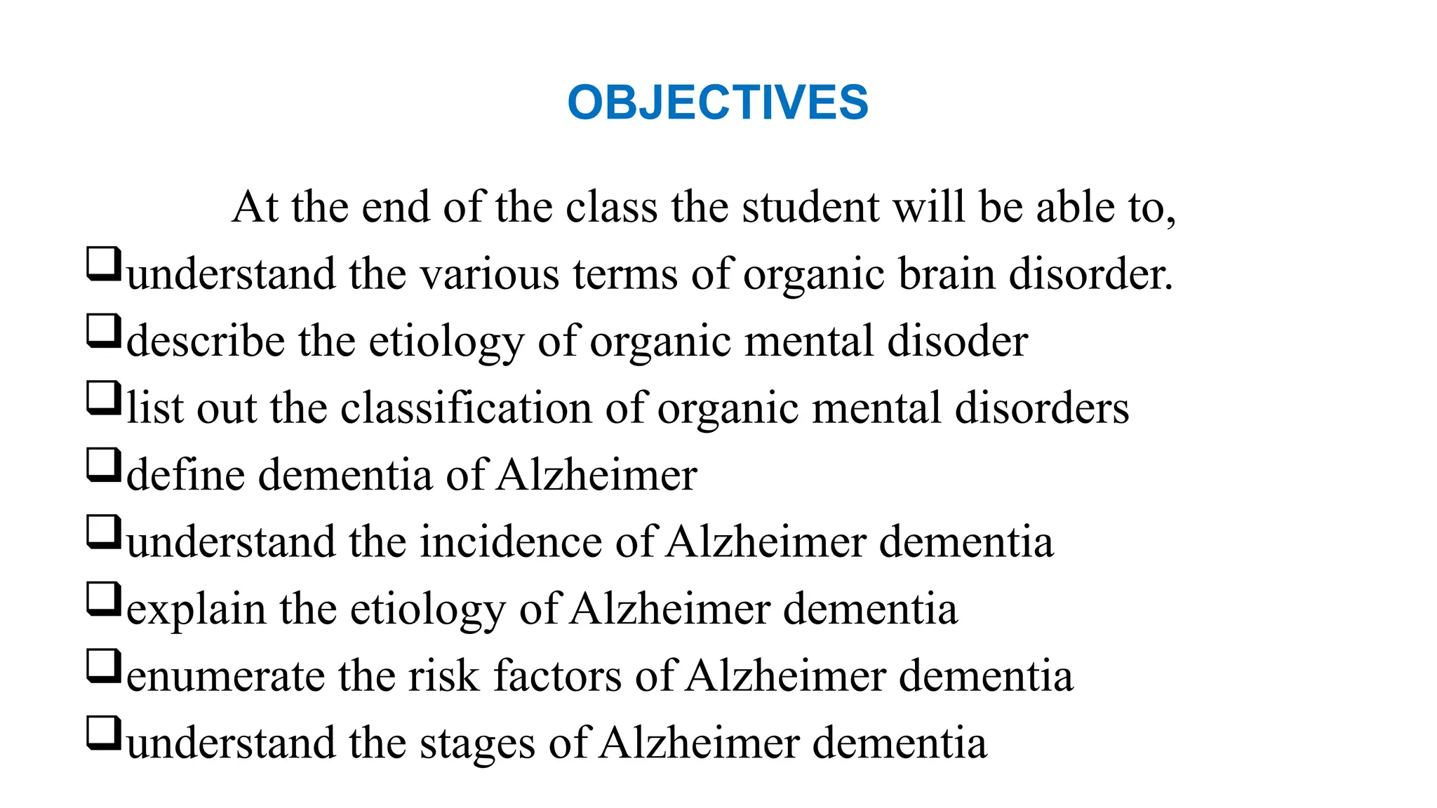OBJECTIVES
At the end of the class the student will be able to,
understand the various terms of organic brain disorder.
describe the etiology of organic mental disoder
list out the classification of organic mental disorders
define dementia of Alzheimer
understand the incidence of Alzheimer dementia
explain the etiology of Alzheimer dementia
enumerate the risk factors of Alzheimer dementia
understand the stages of Alzheimer dementia
 