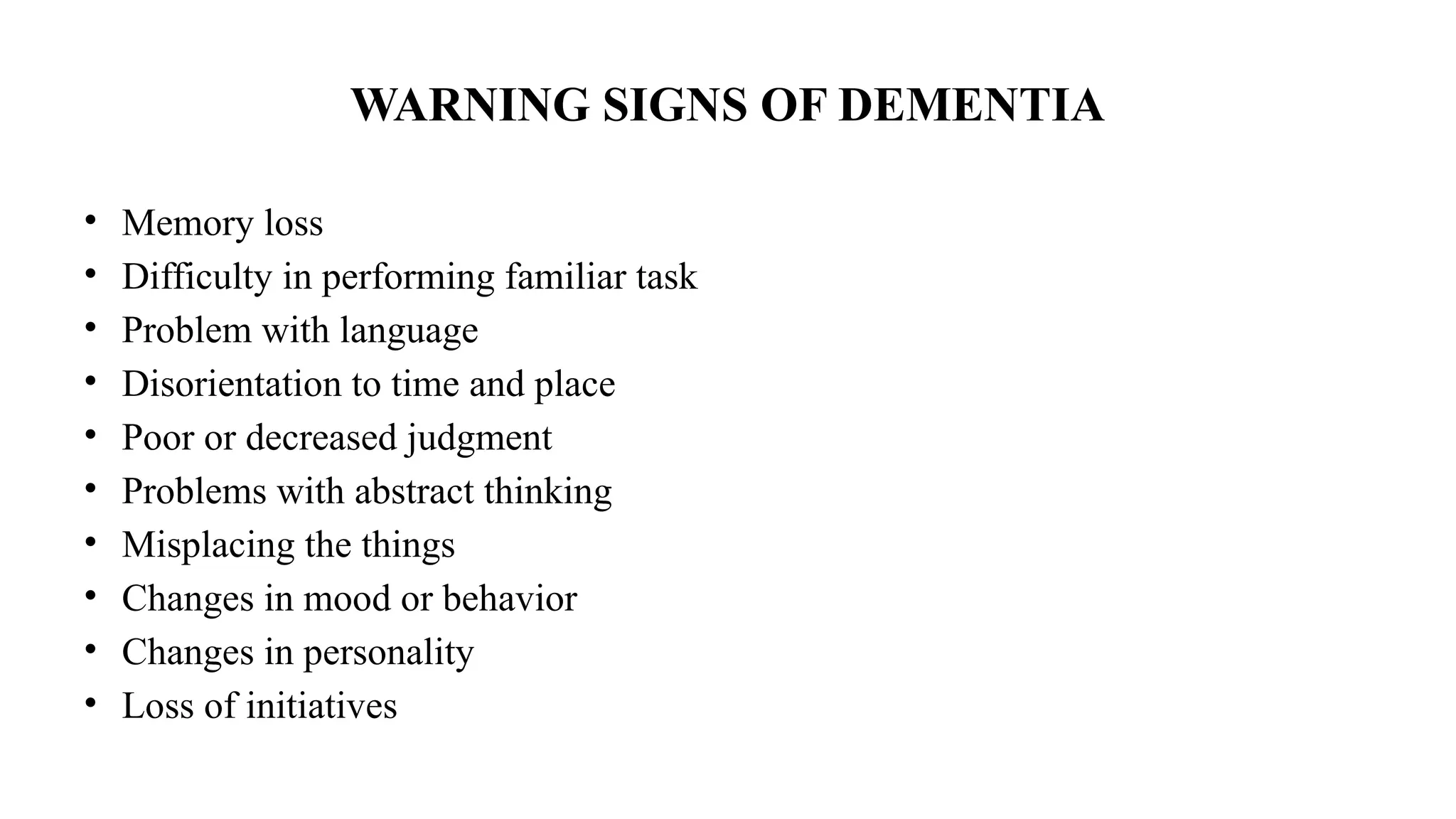 WARNING SIGNS OF DEMENTIA
• Memory loss
• Difficulty in performing familiar task
• Problem with language
• Disorientation to time and place
• Poor or decreased judgment
• Problems with abstract thinking
• Misplacing the things
• Changes in mood or behavior
• Changes in personality
• Loss of initiatives
 