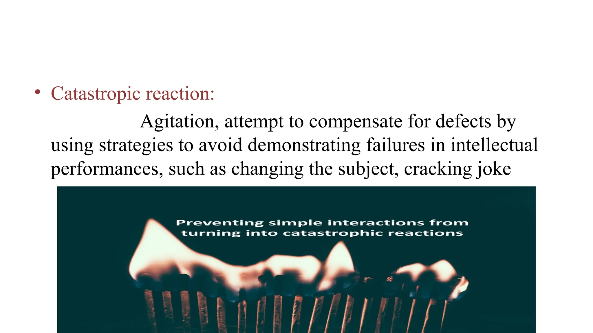 • Catastropic reaction:
Agitation, attempt to compensate for defects by
using strategies to avoid demonstrating failures in intellectual
performances, such as changing the subject, cracking joke
 