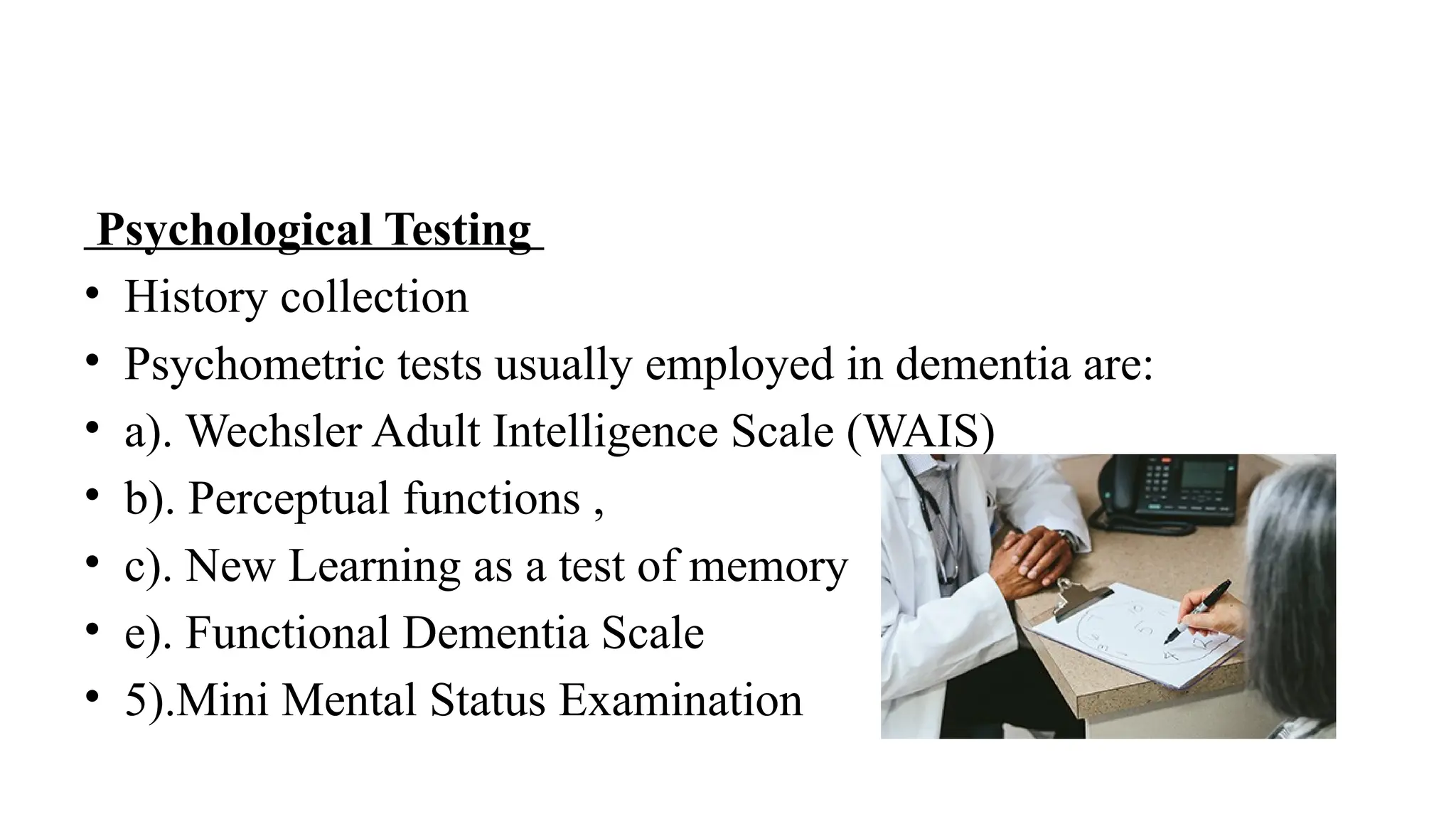 Psychological Testing
• History collection
• Psychometric tests usually employed in dementia are:
• a). Wechsler Adult Intelligence Scale (WAIS)
• b). Perceptual functions ,
• c). New Learning as a test of memory
• e). Functional Dementia Scale
• 5).Mini Mental Status Examination
 
