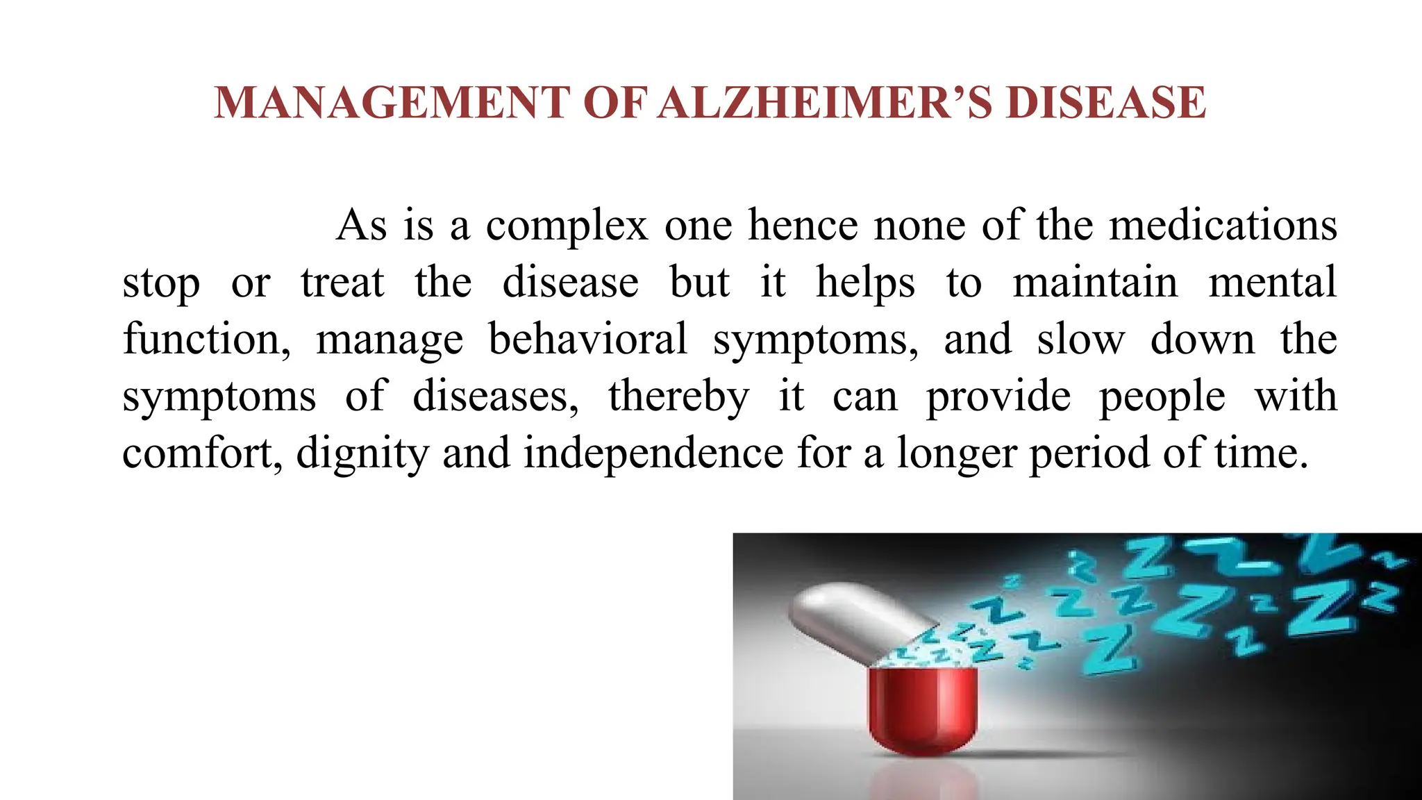 MANAGEMENT OF ALZHEIMER’S DISEASE
As is a complex one hence none of the medications
stop or treat the disease but it helps to maintain mental
function, manage behavioral symptoms, and slow down the
symptoms of diseases, thereby it can provide people with
comfort, dignity and independence for a longer period of time.
 