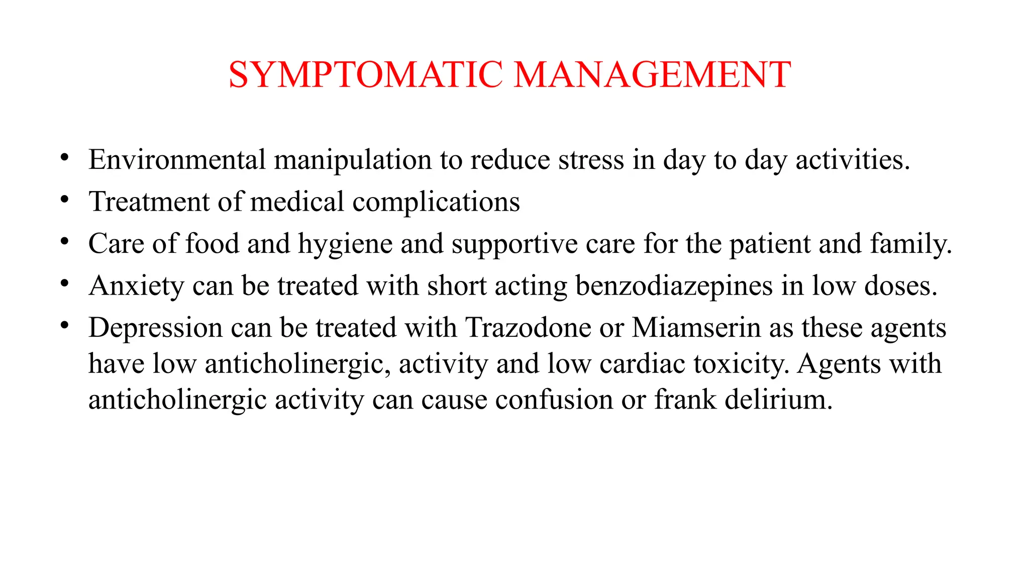 SYMPTOMATIC MANAGEMENT
• Environmental manipulation to reduce stress in day to day activities.
• Treatment of medical complications
• Care of food and hygiene and supportive care for the patient and family.
• Anxiety can be treated with short acting benzodiazepines in low doses.
• Depression can be treated with Trazodone or Miamserin as these agents
have low anticholinergic, activity and low cardiac toxicity. Agents with
anticholinergic activity can cause confusion or frank delirium.
 
