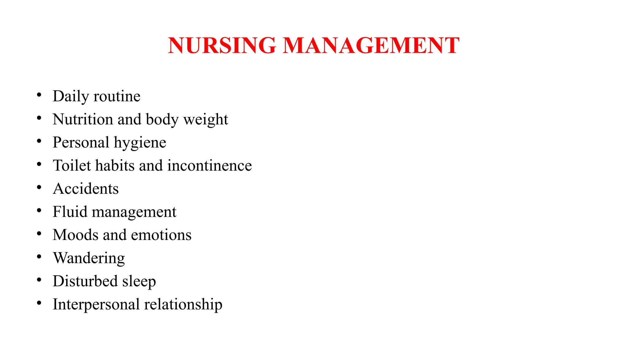 NURSING MANAGEMENT
• Daily routine
• Nutrition and body weight
• Personal hygiene
• Toilet habits and incontinence
• Accidents
• Fluid management
• Moods and emotions
• Wandering
• Disturbed sleep
• Interpersonal relationship
 
