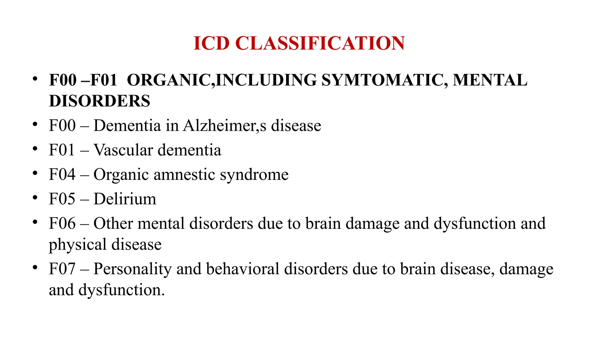 ICD CLASSIFICATION
• F00 –F01 ORGANIC,INCLUDING SYMTOMATIC, MENTAL
DISORDERS
• F00 – Dementia in Alzheimer,s disease
• F01 – Vascular dementia
• F04 – Organic amnestic syndrome
• F05 – Delirium
• F06 – Other mental disorders due to brain damage and dysfunction and
physical disease
• F07 – Personality and behavioral disorders due to brain disease, damage
and dysfunction.
 