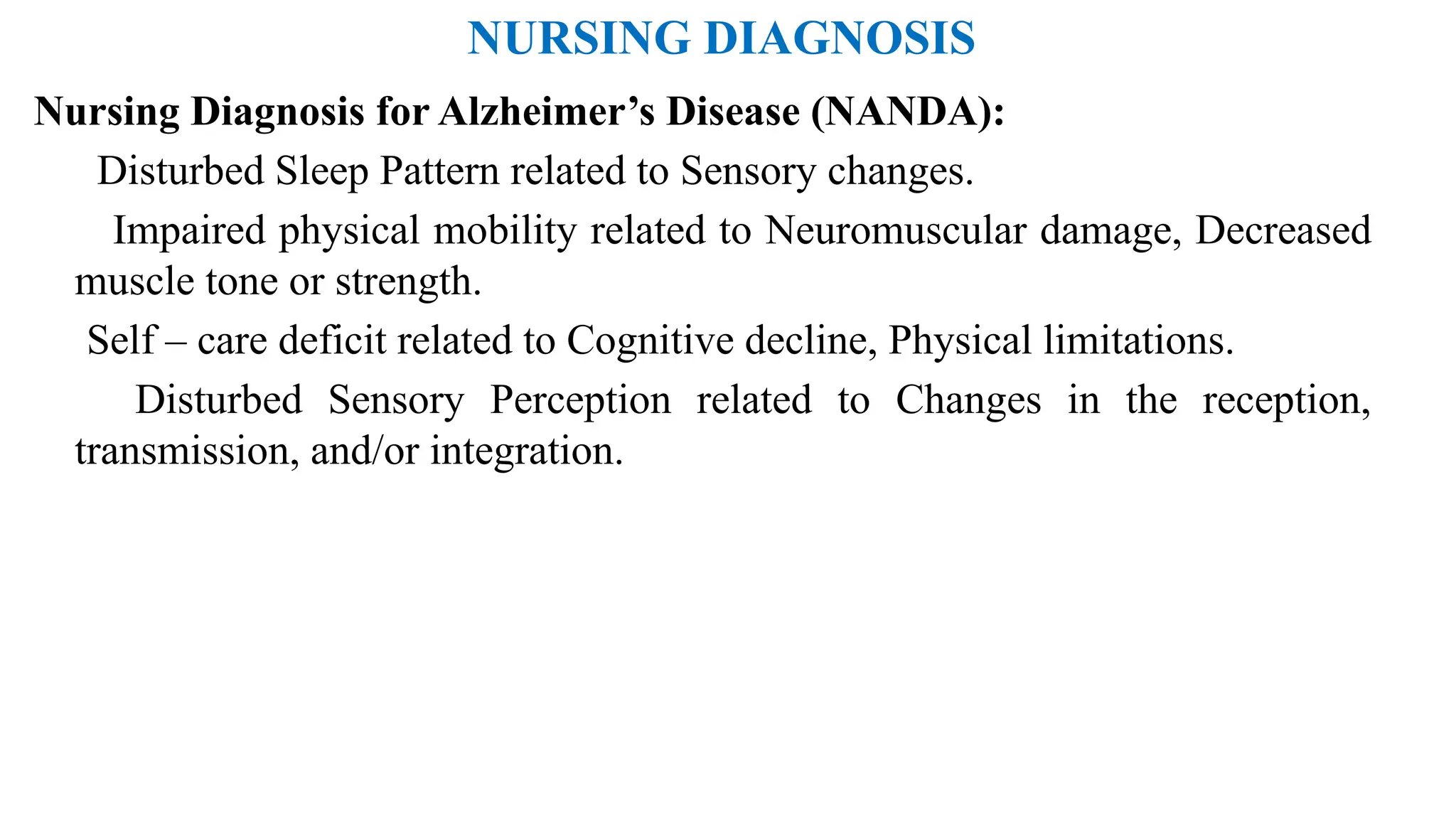 NURSING DIAGNOSIS
Nursing Diagnosis for Alzheimer’s Disease (NANDA):
Disturbed Sleep Pattern related to Sensory changes.
Impaired physical mobility related to Neuromuscular damage, Decreased
muscle tone or strength.
Self – care deficit related to Cognitive decline, Physical limitations.
Disturbed Sensory Perception related to Changes in the reception,
transmission, and/or integration.
 