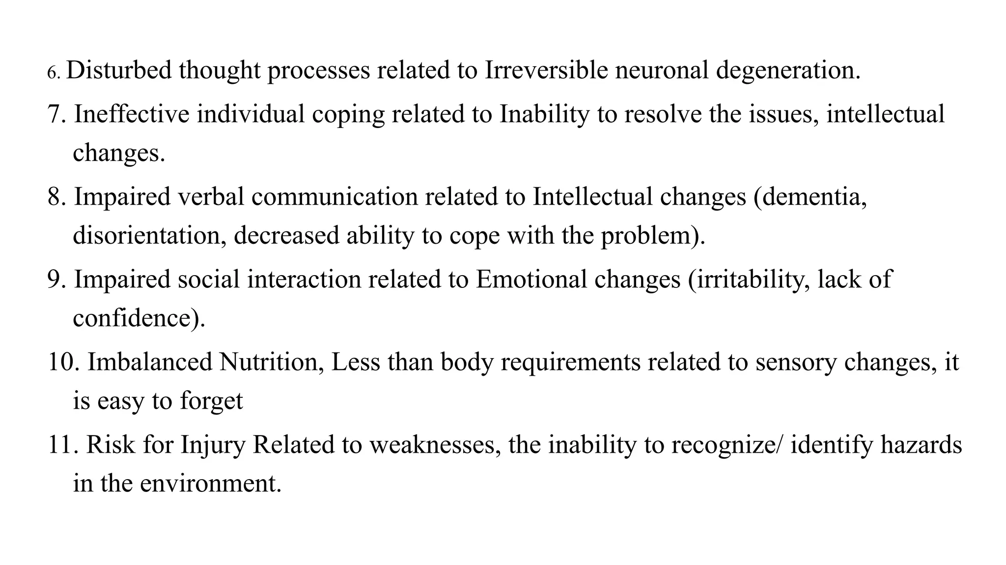 6. Disturbed thought processes related to Irreversible neuronal degeneration.
7. Ineffective individual coping related to Inability to resolve the issues, intellectual
changes.
8. Impaired verbal communication related to Intellectual changes (dementia,
disorientation, decreased ability to cope with the problem).
9. Impaired social interaction related to Emotional changes (irritability, lack of
confidence).
10. Imbalanced Nutrition, Less than body requirements related to sensory changes, it
is easy to forget
11. Risk for Injury Related to weaknesses, the inability to recognize/ identify hazards
in the environment.
 
