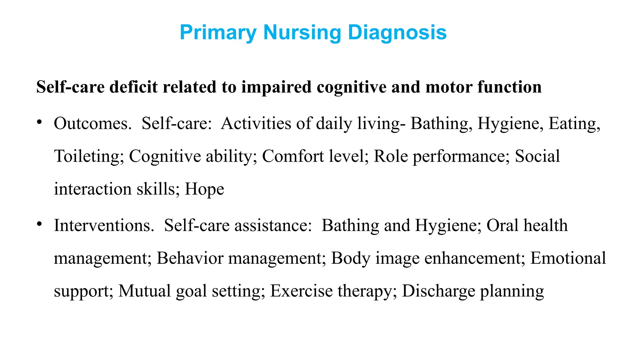 Primary Nursing Diagnosis
Self-care deficit related to impaired cognitive and motor function
• Outcomes. Self-care: Activities of daily living- Bathing, Hygiene, Eating,
Toileting; Cognitive ability; Comfort level; Role performance; Social
interaction skills; Hope
• Interventions. Self-care assistance: Bathing and Hygiene; Oral health
management; Behavior management; Body image enhancement; Emotional
support; Mutual goal setting; Exercise therapy; Discharge planning
 