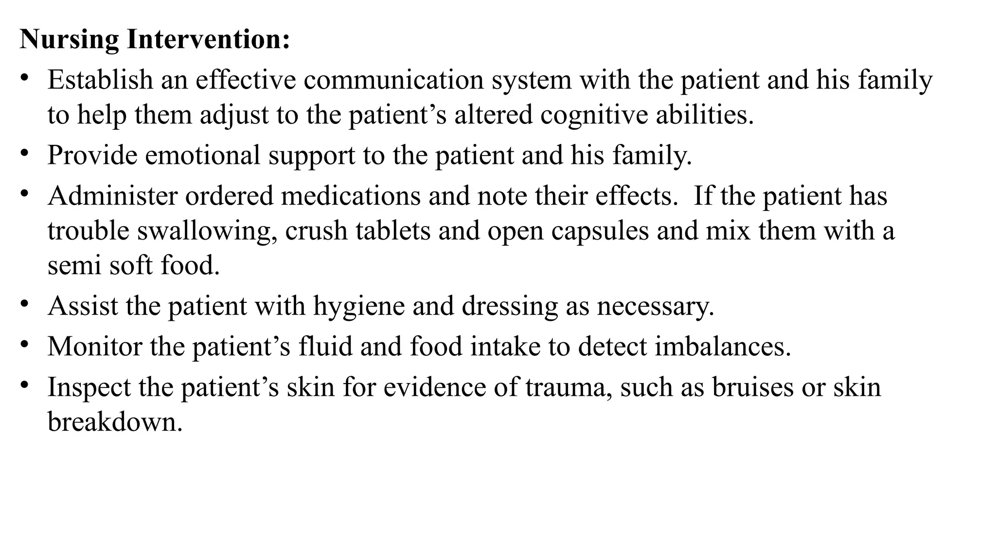 Nursing Intervention:
• Establish an effective communication system with the patient and his family
to help them adjust to the patient’s altered cognitive abilities.
• Provide emotional support to the patient and his family.
• Administer ordered medications and note their effects. If the patient has
trouble swallowing, crush tablets and open capsules and mix them with a
semi soft food.
• Assist the patient with hygiene and dressing as necessary.
• Monitor the patient’s fluid and food intake to detect imbalances.
• Inspect the patient’s skin for evidence of trauma, such as bruises or skin
breakdown.
 