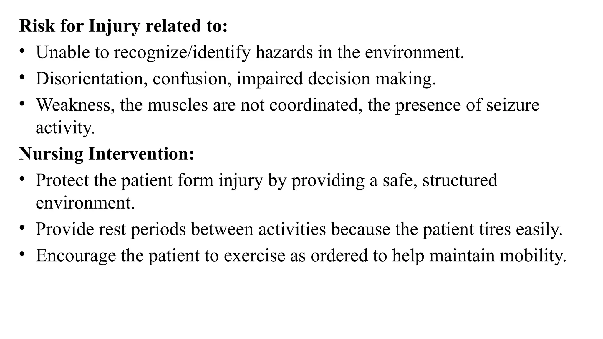Risk for Injury related to:
• Unable to recognize/identify hazards in the environment.
• Disorientation, confusion, impaired decision making.
• Weakness, the muscles are not coordinated, the presence of seizure
activity.
Nursing Intervention:
• Protect the patient form injury by providing a safe, structured
environment.
• Provide rest periods between activities because the patient tires easily.
• Encourage the patient to exercise as ordered to help maintain mobility.
 