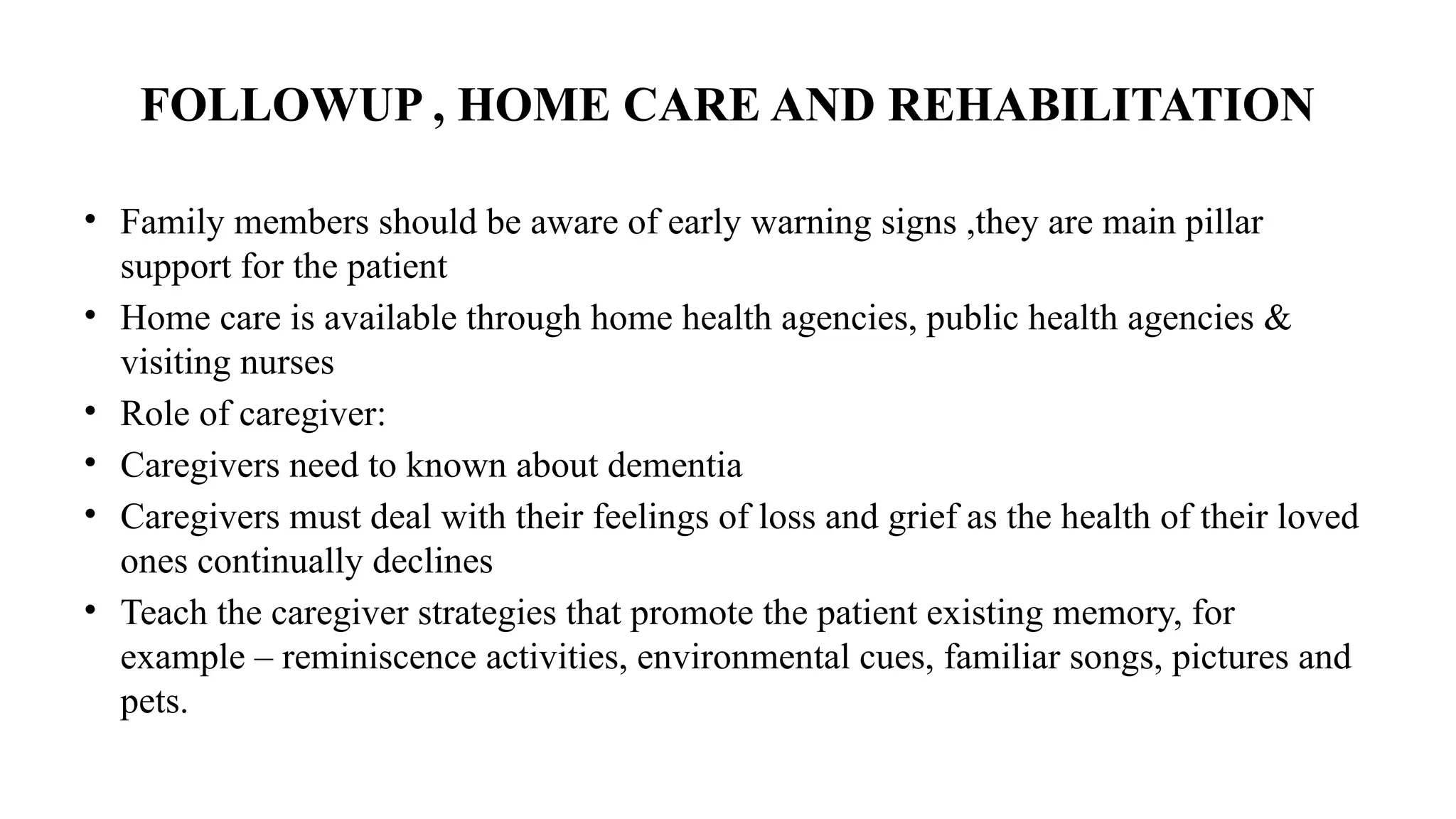 FOLLOWUP , HOME CARE AND REHABILITATION
• Family members should be aware of early warning signs ,they are main pillar
support for the patient
• Home care is available through home health agencies, public health agencies &
visiting nurses
• Role of caregiver:
• Caregivers need to known about dementia
• Caregivers must deal with their feelings of loss and grief as the health of their loved
ones continually declines
• Teach the caregiver strategies that promote the patient existing memory, for
example – reminiscence activities, environmental cues, familiar songs, pictures and
pets.
 