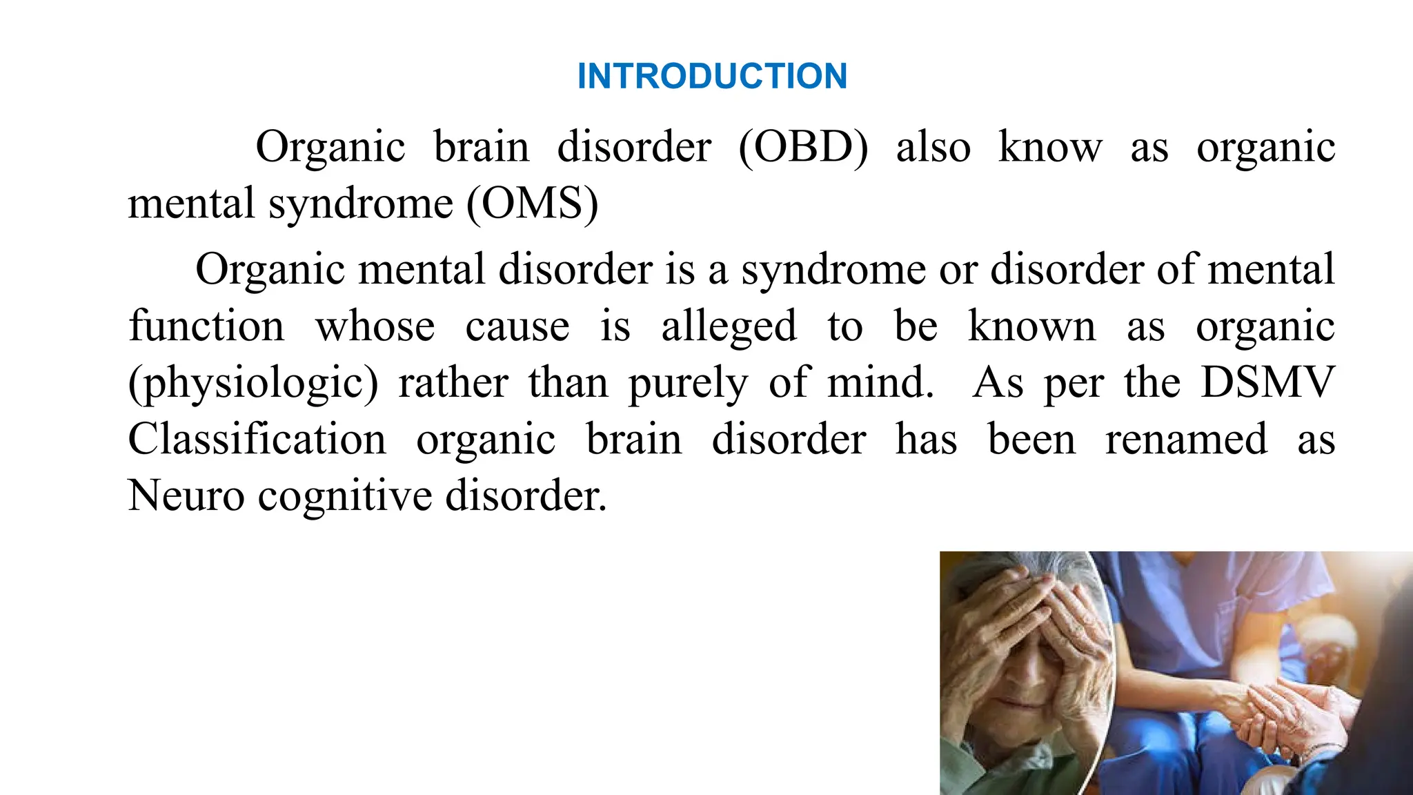 INTRODUCTION
Organic brain disorder (OBD) also know as organic
mental syndrome (OMS)
Organic mental disorder is a syndrome or disorder of mental
function whose cause is alleged to be known as organic
(physiologic) rather than purely of mind. As per the DSMV
Classification organic brain disorder has been renamed as
Neuro cognitive disorder.
 