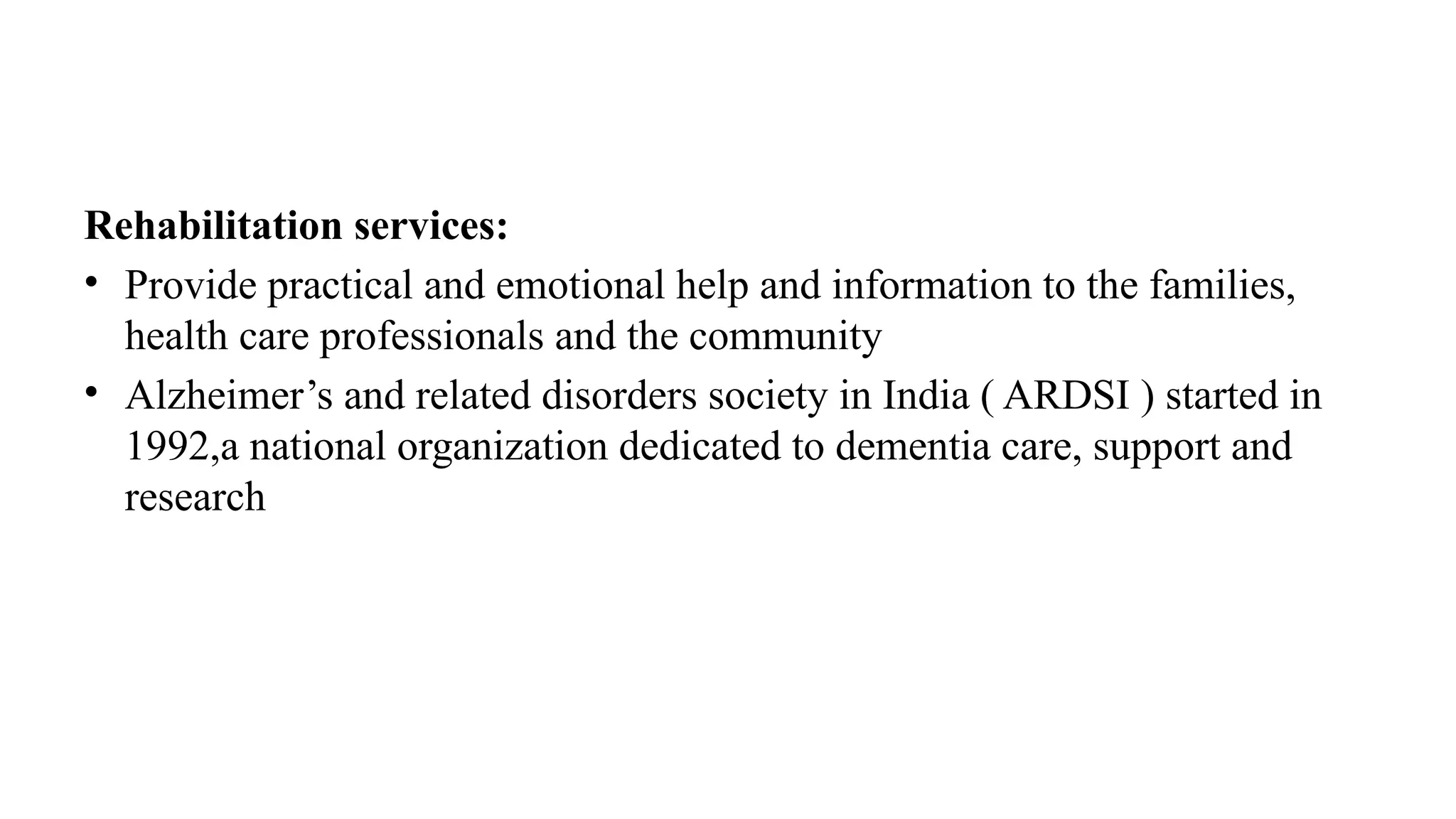 Rehabilitation services:
• Provide practical and emotional help and information to the families,
health care professionals and the community
• Alzheimer’s and related disorders society in India ( ARDSI ) started in
1992,a national organization dedicated to dementia care, support and
research
 
