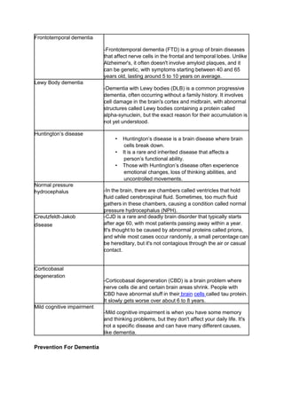 Frontotemporal dementia
-Frontotemporal dementia (FTD) is a group of brain diseases
that affect nerve cells in the frontal and temporal lobes. Unlike
Alzheimer's, it often doesn't involve amyloid plaques, and it
can be genetic, with symptoms starting between 40 and 65
years old, lasting around 5 to 10 years on average.
Lewy Body dementia
-Dementia with Lewy bodies (DLB) is a common progressive
dementia, often occurring without a family history. It involves
cell damage in the brain's cortex and midbrain, with abnormal
structures called Lewy bodies containing a protein called
alpha-synuclein, but the exact reason for their accumulation is
not yet understood.
Huntington’s disease
• Huntington’s disease is a brain disease where brain
cells break down.
• It is a rare and inherited disease that affects a
person’s functional ability.
• Those with Huntington’s disease often experience
emotional changes, loss of thinking abilities, and
uncontrolled movements.
Normal pressure
hydrocephalus -In the brain, there are chambers called ventricles that hold
fluid called cerebrospinal fluid. Sometimes, too much fluid
gathers in these chambers, causing a condition called normal
pressure hydrocephalus (NPH).
Creutzfeldt-Jakob
disease
-CJD is a rare and deadly brain disorder that typically starts
after age 60, with most patients passing away within a year.
It's thought to be caused by abnormal proteins called prions,
and while most cases occur randomly, a small percentage can
be hereditary, but it's not contagious through the air or casual
contact.
Corticobasal
degeneration
-Corticobasal degeneration (CBD) is a brain problem where
nerve cells die and certain brain areas shrink. People with
CBD have abnormal stuff in their brain cells called tau protein.
It slowly gets worse over about 6 to 8 years.
Mild cognitive impairment
-Mild cognitive impairment is when you have some memory
and thinking problems, but they don't affect your daily life. It's
not a specific disease and can have many different causes,
like dementia.
Prevention For Dementia
 