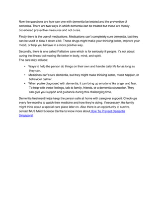 Now the questions are how can one with dementia be treated and the prevention of
dementia. There are two ways in which dementia can be treated but these are mostly
considered preventive measures and not cures.
Firstly there is the use of medications. Medications can't completely cure dementia, but they
can be used to slow it down a bit. These drugs might make your thinking better, improve your
mood, or help you behave in a more positive way.
Secondly, there is one called Palliative care which is for seriously ill people. It's not about
curing the illness but making life better in body, mind, and spirit.
The care may include:
• Ways to help the person do things on their own and handle daily life for as long as
they can.
• Medicines can't cure dementia, but they might make thinking better, mood happier, or
behaviour calmer.
• When you're diagnosed with dementia, it can bring up emotions like anger and fear.
To help with these feelings, talk to family, friends, or a dementia counsellor. They
can give you support and guidance during this challenging time.
Dementia treatment helps keep the person safe at home with caregiver support. Check-ups
every few months to watch their medicine and how they're doing. If necessary, the family
might think about a special care place later on. Also there is an opportunity to survive,
contact NUS Mind Science Centre to know more about How To Prevent Dementia
Singapore!
 